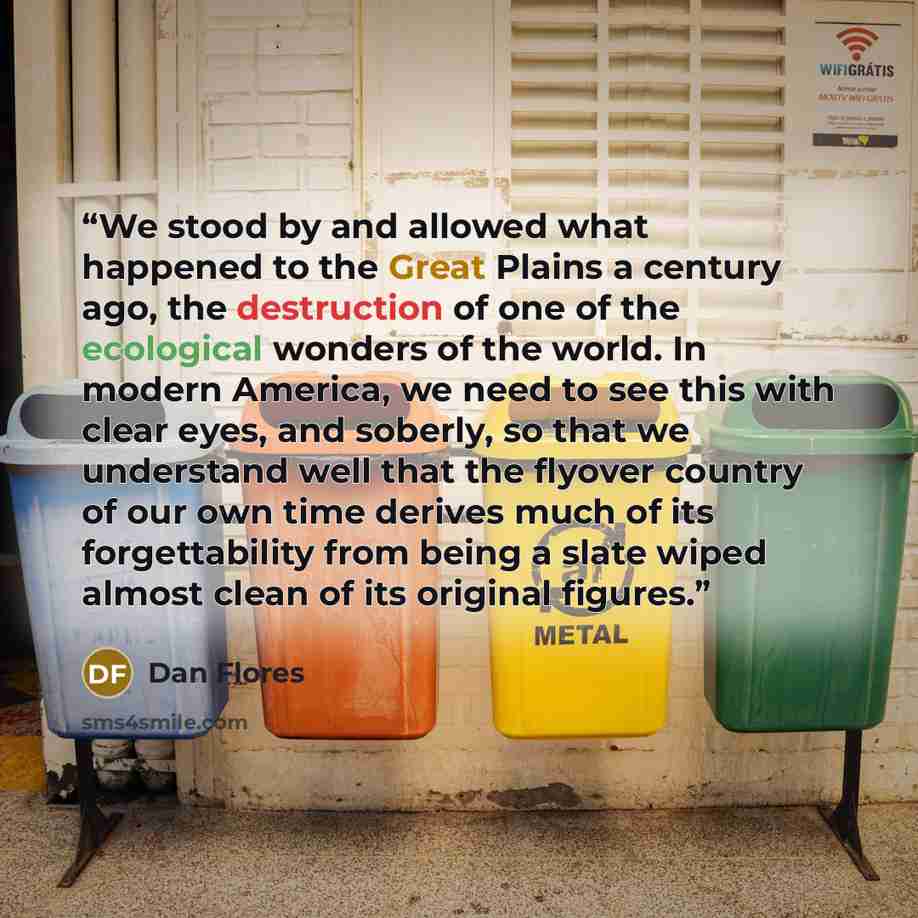 “We stood by and allowed what happened to the Great Plains a century ago, the destruction of one of the ecological wonders of the world. In modern America, we need to see this with clear eyes, and soberly, so that we understand well that the flyover country of our own time derives much of its…” quote by Dan Flores