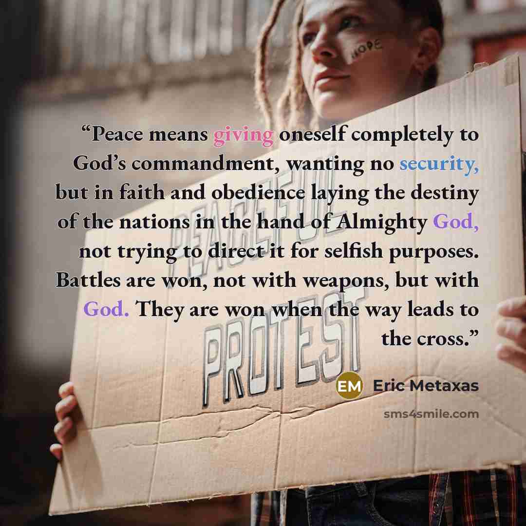 “Peace means giving oneself completely to God’s commandment, wanting no security, but in faith and obedience laying the destiny of the nations in the hand of Almighty God, not trying to direct it for selfish purposes. Battles are won, not with weapons, but with God. They are won when the way leads…” quote by Eric Metaxas