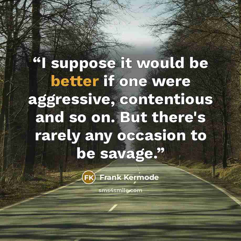 “I suppose it would be better if one were aggressive, contentious and so on. But there's rarely any occasion to be savage.” quote by Frank Kermode