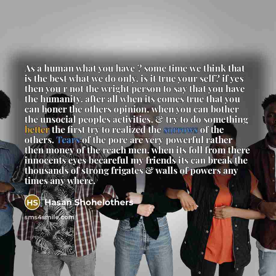 “As a human what you have ? some time we think that is the best what we do only. is it true your self? if yes then you r not the wright person to say that you have the humanity. after all when its comes true that you can honer the others opinion, when you can bother the unsocial peoples activities…” quote by Hasan Shohelothers