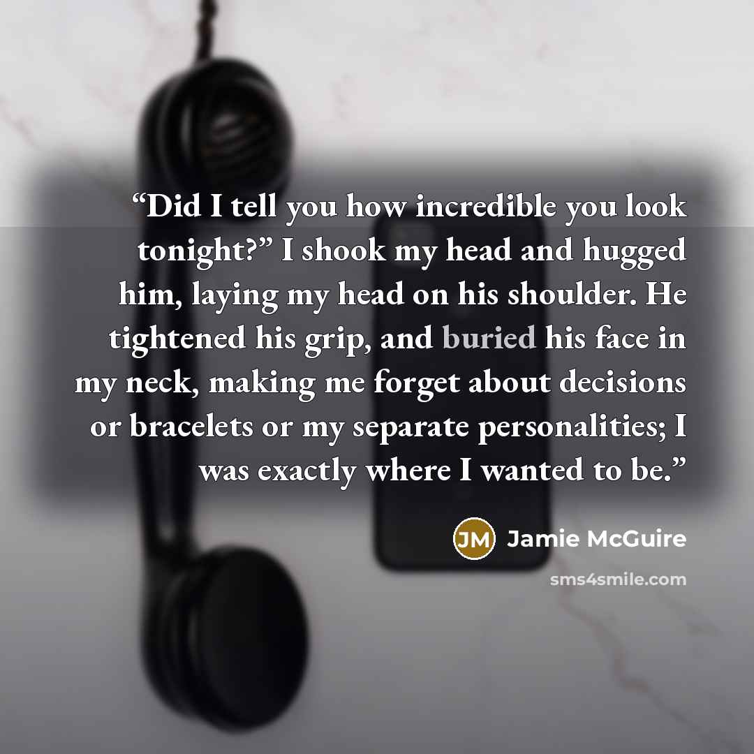 “Did I tell you how incredible you look tonight?” I shook my head and hugged him, laying my head on his shoulder. He tightened his grip, and buried his face in my neck, making me forget about decisions or bracelets or my separate personalities; I was exactly where I wanted to be.” quote by Jamie McGuire