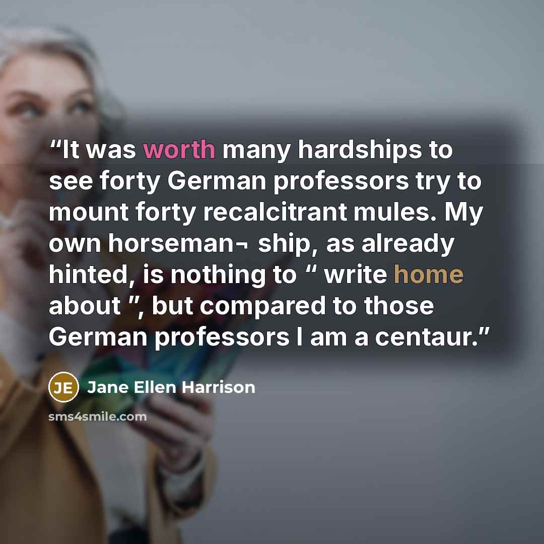 “It was worth many hardships to see forty German professors try to mount forty recalcitrant mules. My own horseman¬ ship, as already hinted, is nothing to “ write home about ”, but compared to those German professors I am a centaur.” quote by Jane Ellen Harrison