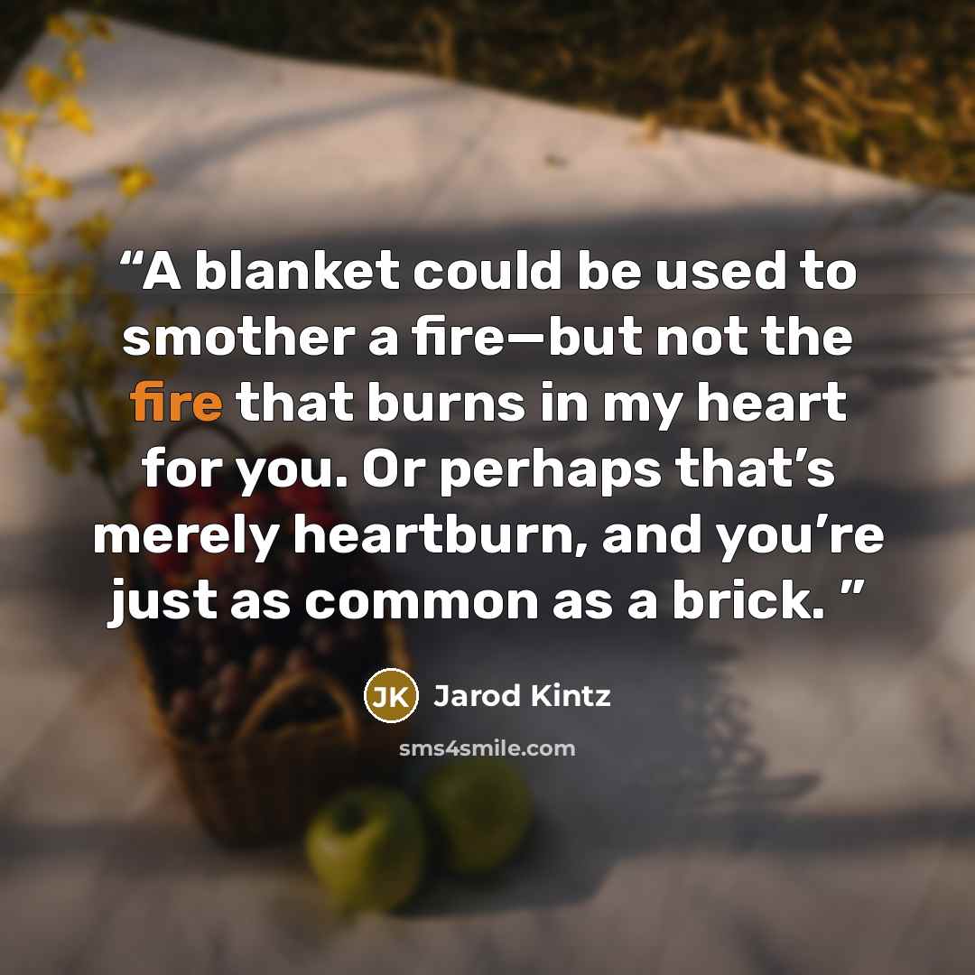 “A blanket could be used to smother a fire—but not the fire that burns in my heart for you. Or perhaps that’s merely heartburn, and you’re just as common as a brick.” quote by Jarod Kintz