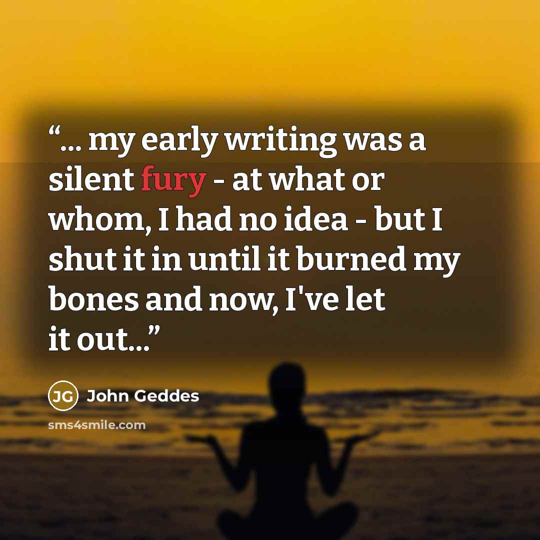 “... my early writing was a silent fury - at what or whom, I had no idea - but I shut it in until it burned my bones and now, I've let it out...” quote by John Geddes