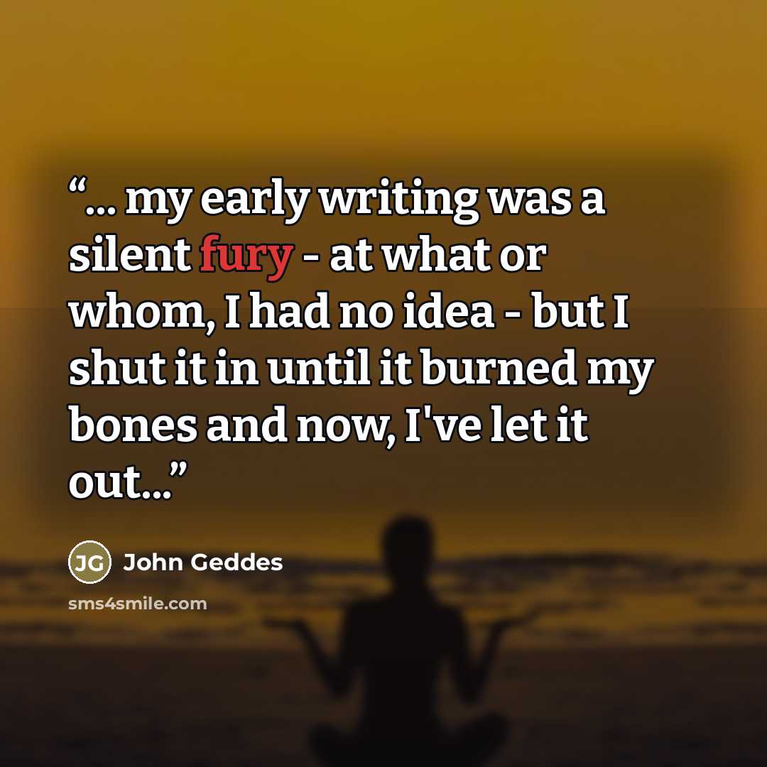 “... my early writing was a silent fury - at what or whom, I had no idea - but I shut it in until it burned my bones and now, I've let it out...” quote by John Geddes