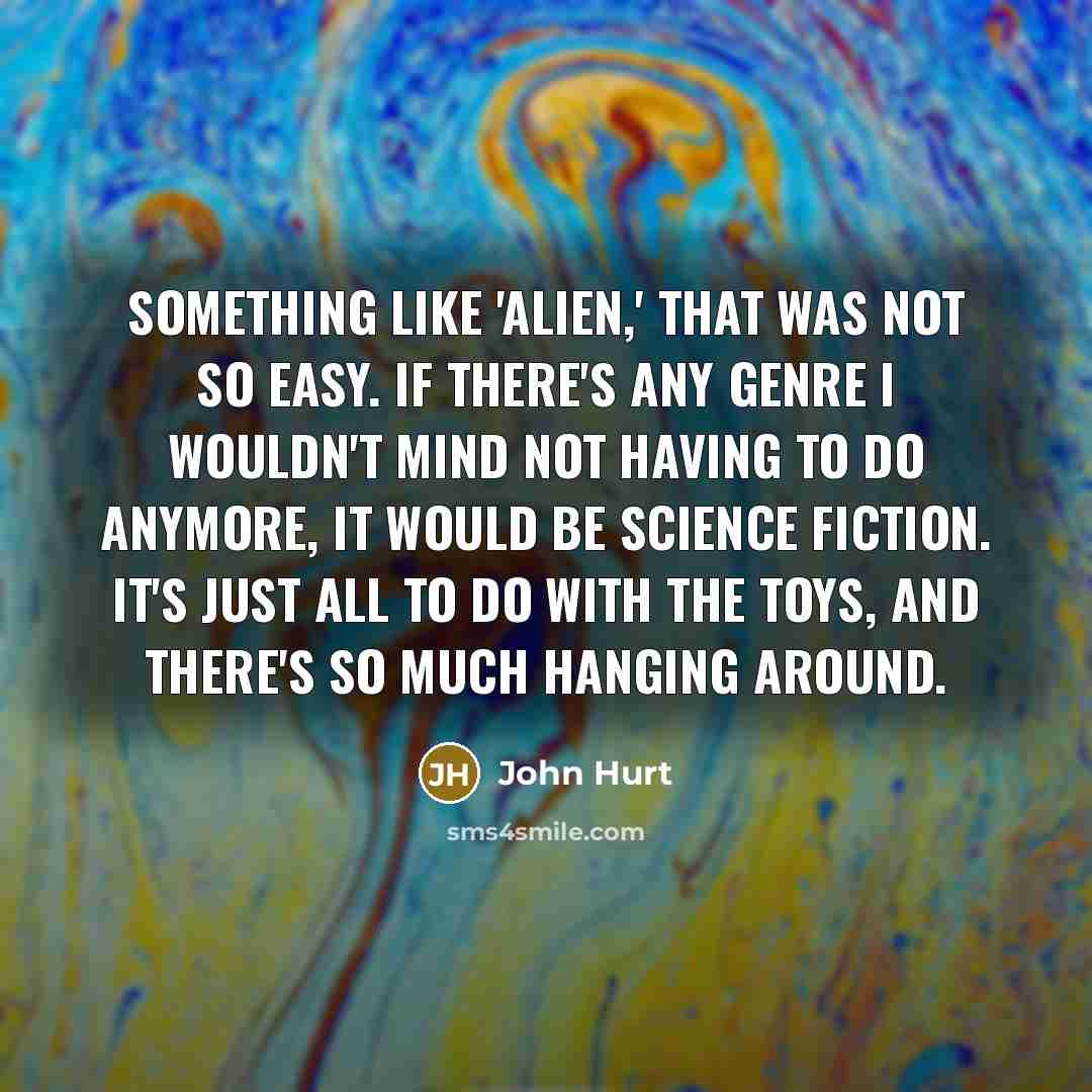 “Something like 'Alien,' that was not so easy. If there's any genre I wouldn't mind not having to do anymore, it would be science fiction. It's just all to do with the toys, and there's so much hanging around.” quote by John Hurt