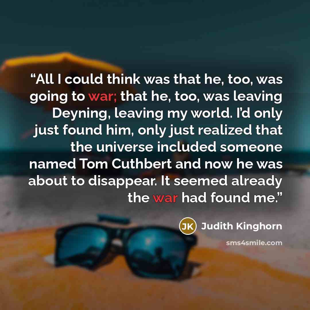 “All I could think was that he, too, was going to war; that he, too, was leaving Deyning, leaving my world. I’d only just found him, only just realized that the universe included someone named Tom Cuthbert and now he was about to disappear. It seemed already the war had found me.” quote by Judith Kinghorn