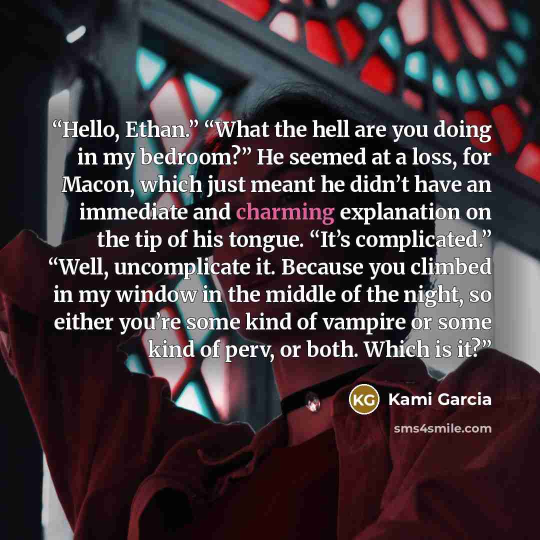 “Hello, Ethan.” “What the hell are you doing in my bedroom?” He seemed at a loss, for Macon, which just meant he didn’t have an immediate and charming explanation on the tip of his tongue. “It’s complicated.” “Well, uncomplicate it. Because you climbed in my window in the middle of the night, so…” quote by Kami Garcia