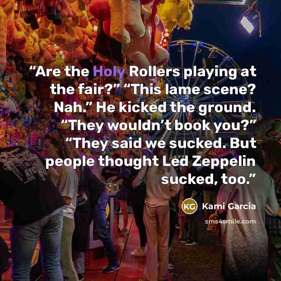“Are the Holy Rollers playing at the fair?” “This lame scene? Nah.” He kicked the ground. “They wouldn’t book you?” “They said we sucked. But people thought Led Zeppelin sucked, too.” quote by Kami Garcia