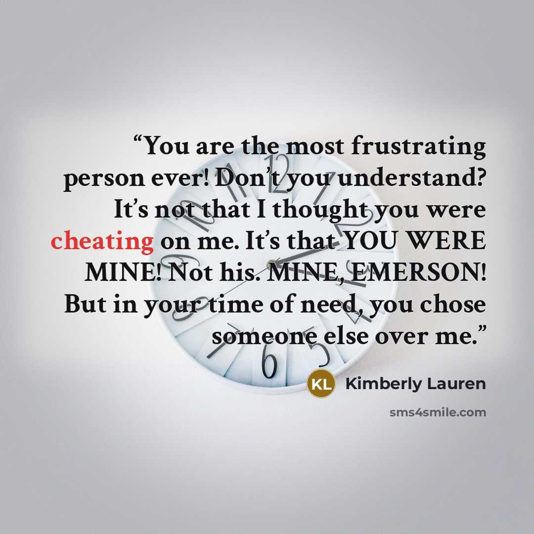 “You are the most frustrating person ever! Don’t you understand? It’s not that I thought you were cheating on me. It’s that YOU WERE MINE! Not his. MINE, EMERSON! But in your time of need, you chose someone else over me.” quote by Kimberly Lauren