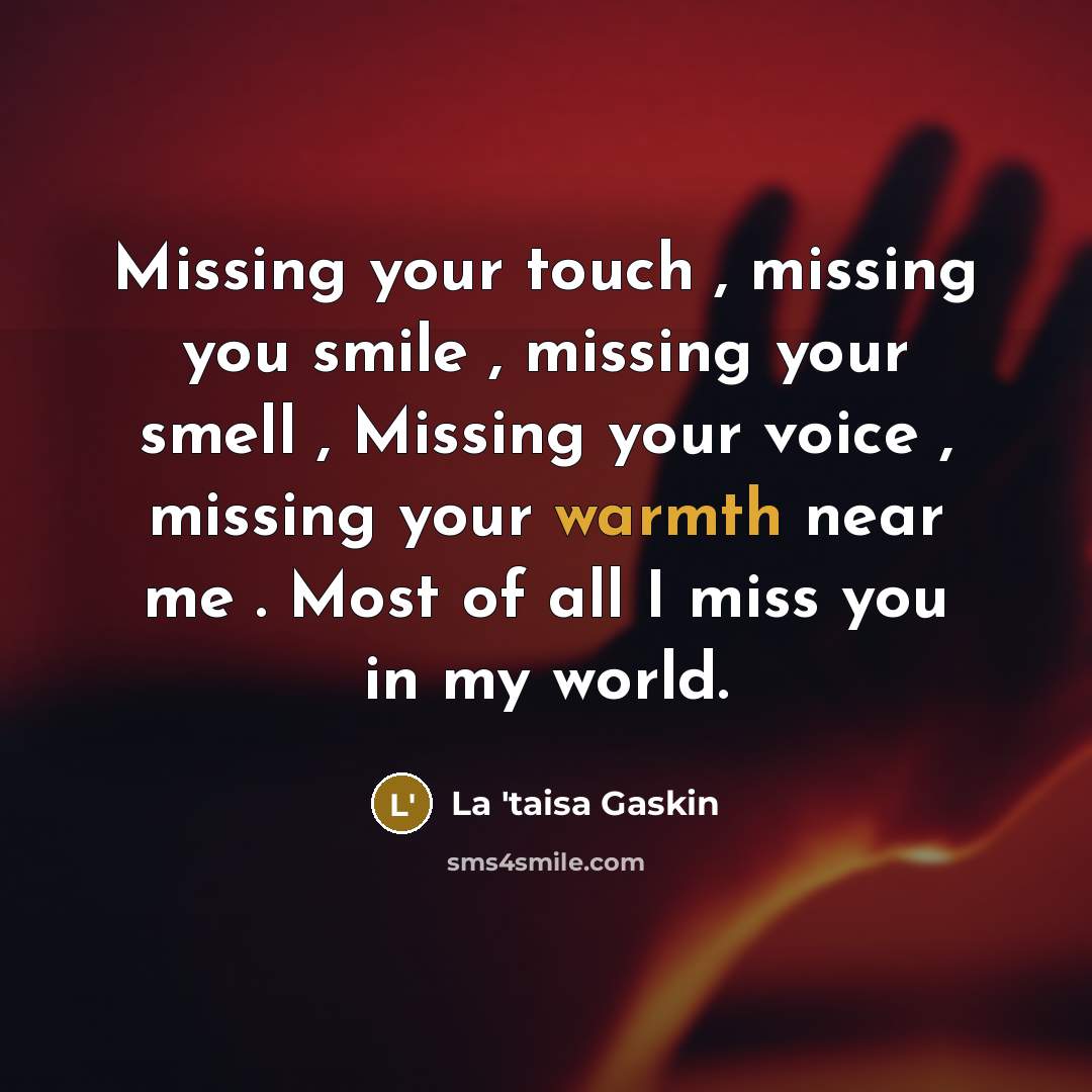 “Missing your touch , missing you smile , missing your smell , Missing your voice , missing your warmth near me . Most of all I miss you in my world.” quote by La 'taisa Gaskin