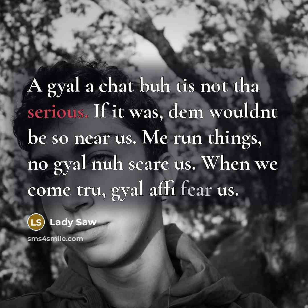 “A gyal a chat buh tis not tha serious. If it was, dem wouldnt be so near us. Me run things, no gyal nuh scare us. When we come tru, gyal affi fear us.” quote by Lady Saw