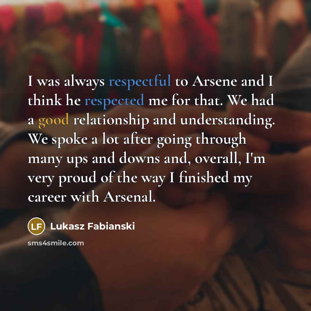 “I was always respectful to Arsene and I think he respected me for that. We had a good relationship and understanding. We spoke a lot after going through many ups and downs and, overall, I'm very proud of the way I finished my career with Arsenal.” quote by Lukasz Fabianski