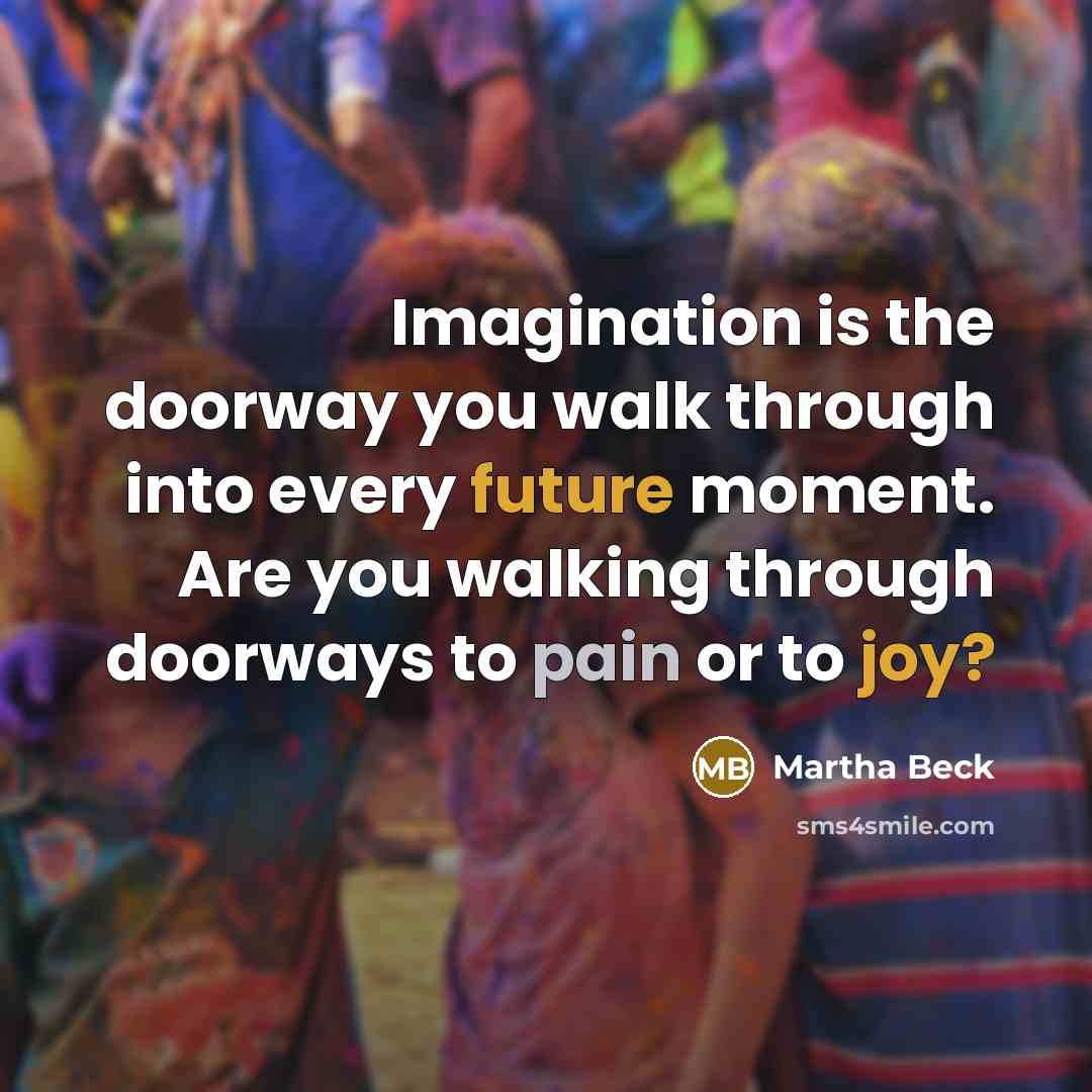 “Imagination is the doorway you walk through into every future moment. Are you walking through doorways to pain or to joy?” quote by Martha Beck