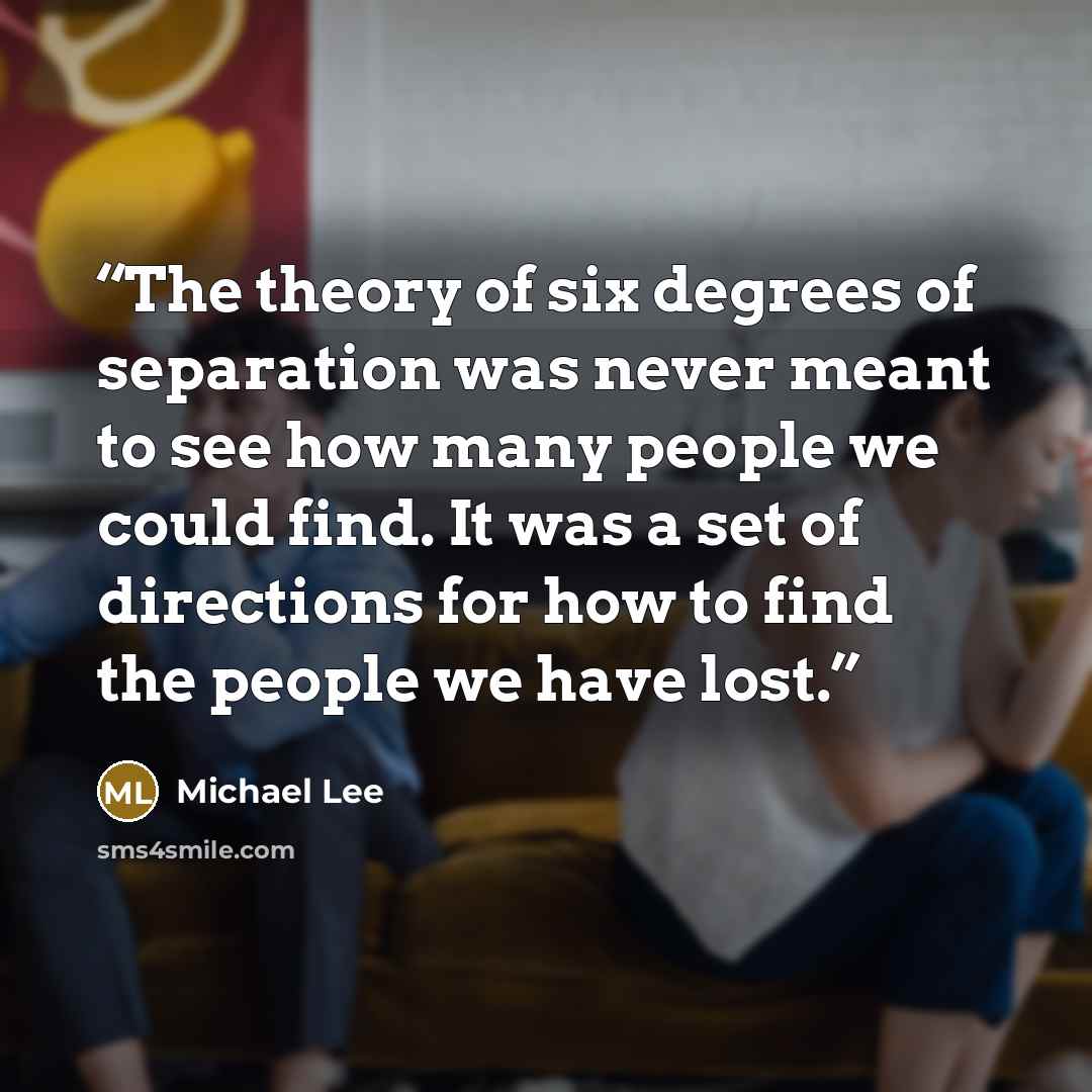 “The theory of six degrees of separation was never meant to see how many people we could find. It was a set of directions for how to find the people we have lost.” quote by Michael Lee