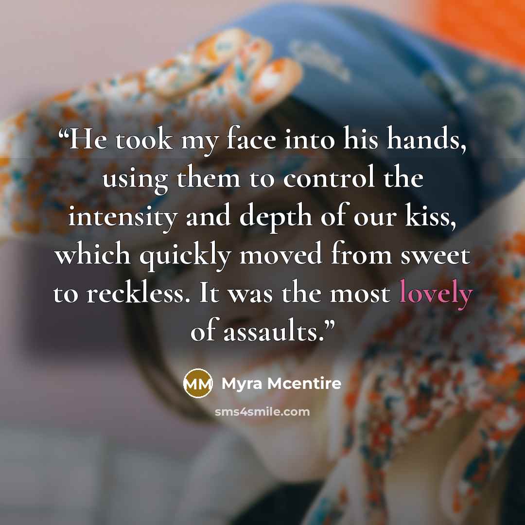 “He took my face into his hands, using them to control the intensity and depth of our kiss, which quickly moved from sweet to reckless. It was the most lovely of assaults.” quote by Myra McEntire