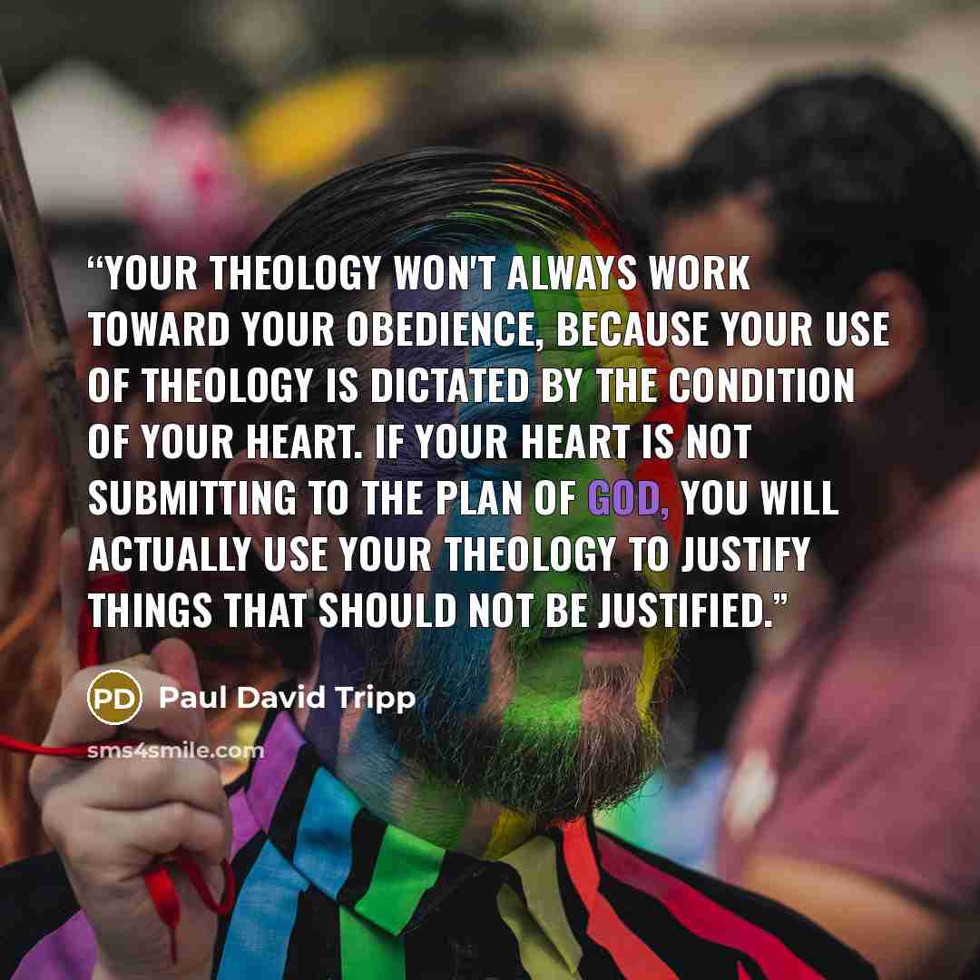 “Your theology won't always work toward your obedience, because your use of theology is dictated by the condition of your heart. If your heart is not submitting to the plan of God, you will actually use your theology to justify things that should not be justified.” quote by Paul David Tripp