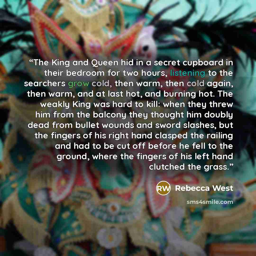 “The King and Queen hid in a secret cupboard in their bedroom for two hours, listening to the searchers grow cold, then warm, then cold again, then warm, and at last hot, and burning hot. The weakly King was hard to kill: when they threw him from the balcony they thought him doubly dead from bullet…” quote by Rebecca West