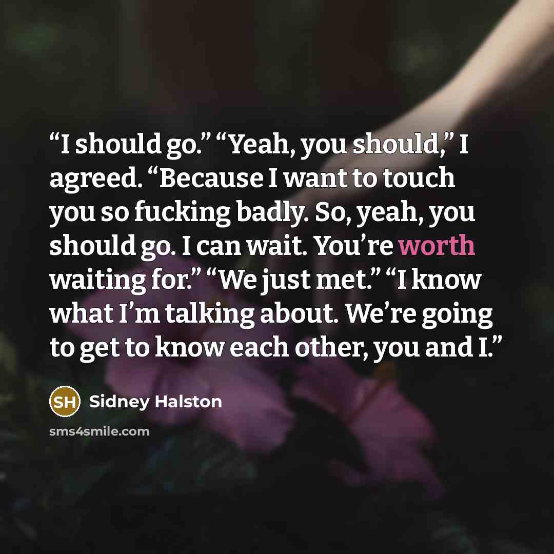 “I should go.” “Yeah, you should,” I agreed. “Because I want to touch you so fucking badly. So, yeah, you should go. I can wait. You’re worth waiting for.” “We just met.” “I know what I’m talking about. We’re going to get to know each other, you and I.” quote by Sidney Halston
