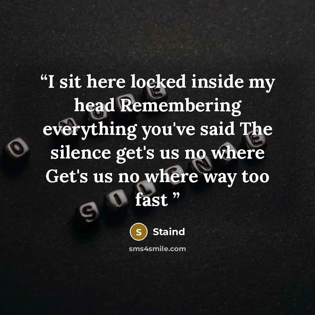 “I sit here locked inside my head Remembering everything you've said The silence get's us no where Get's us no where way too fast” quote by Staind