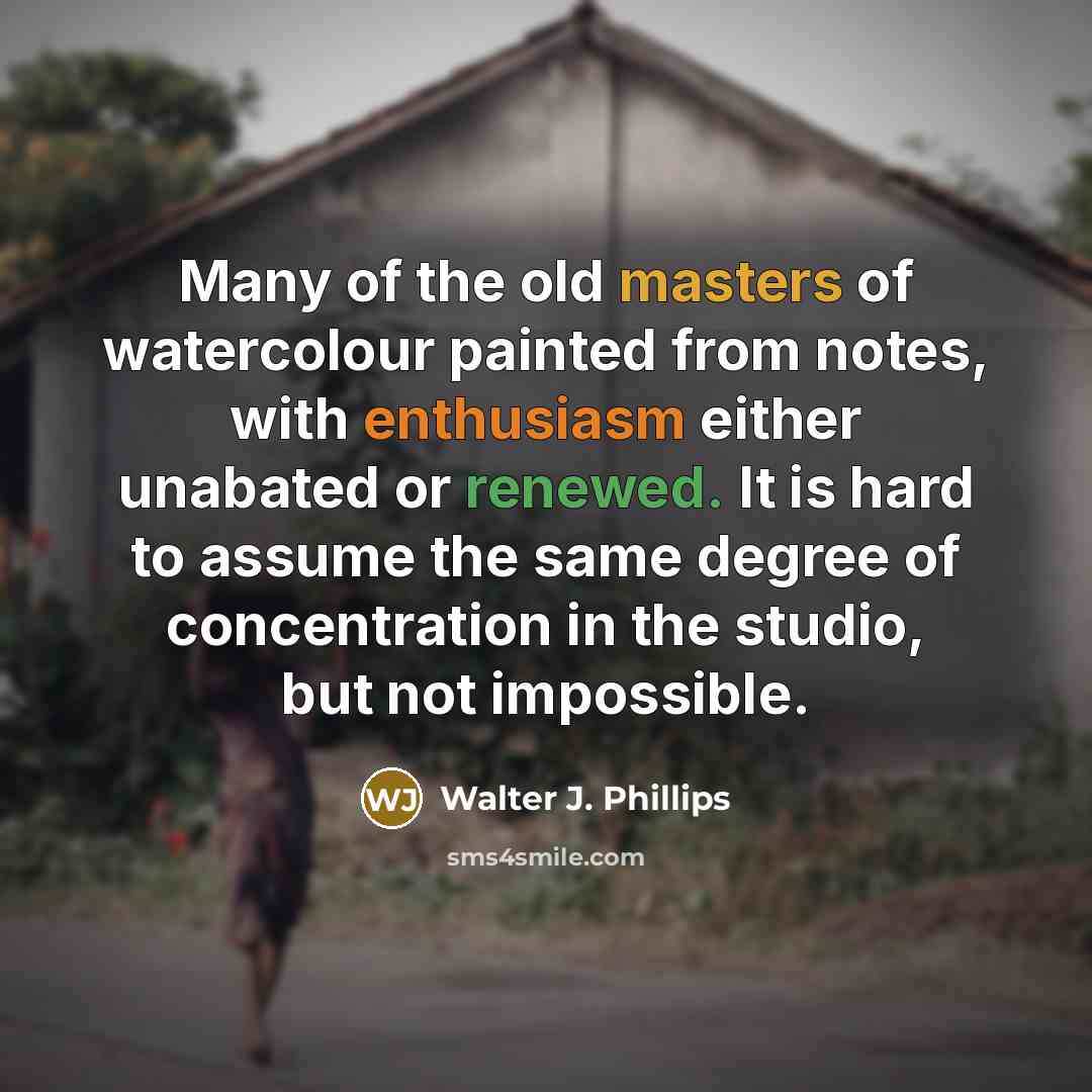 “Many of the old masters of watercolour painted from notes, with enthusiasm either unabated or renewed. It is hard to assume the same degree of concentration in the studio, but not impossible.” quote by Walter J. Phillips