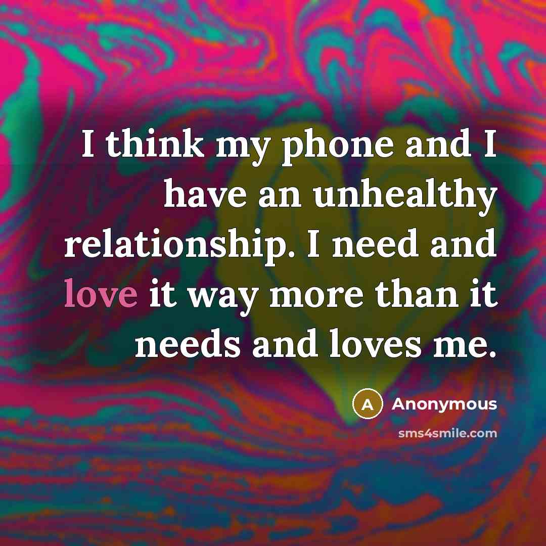 “I think my phone and I have an unhealthy relationship. I need and love it way more than it needs and loves me.” quote by Anonymous