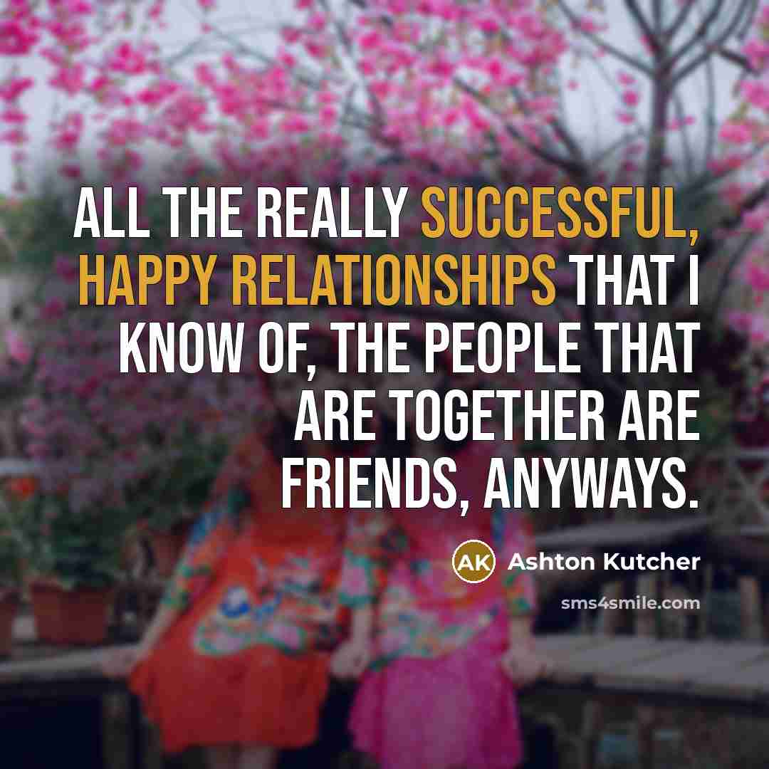 “All the really successful, happy relationships that I know of, the people that are together are friends, anyways.” quote by Ashton Kutcher
