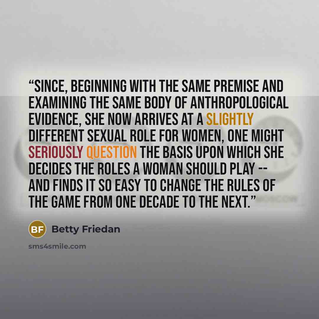 “Since, beginning with the same premise and examining the same body of anthropological evidence, she now arrives at a slightly different sexual role for women, one might seriously question the basis upon which she decides the roles a woman should play -- and finds it so easy to change the rules of…” quote by Betty Friedan