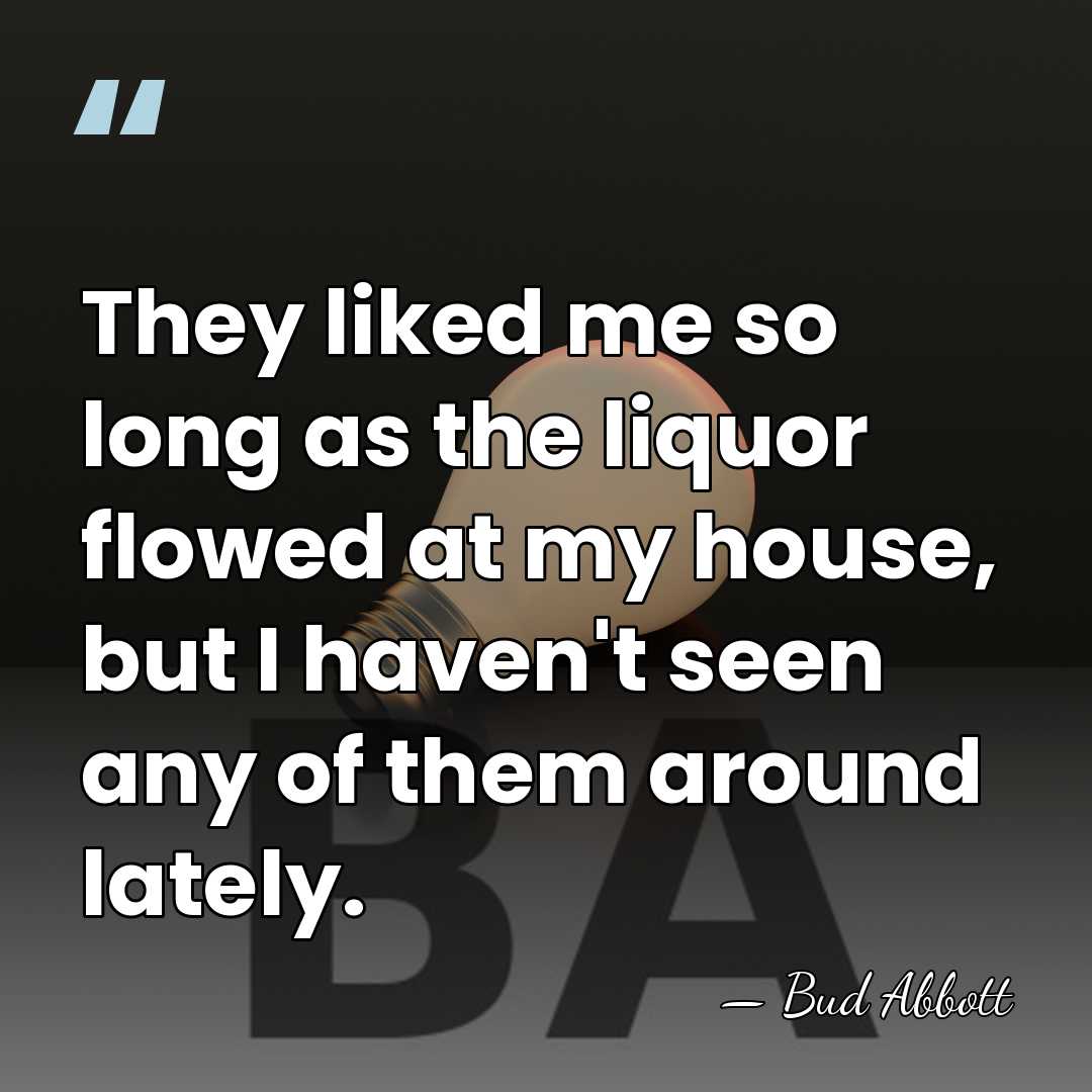 They liked me so long as the liquor flowed at my house,&hellip; - Bud Abbott
