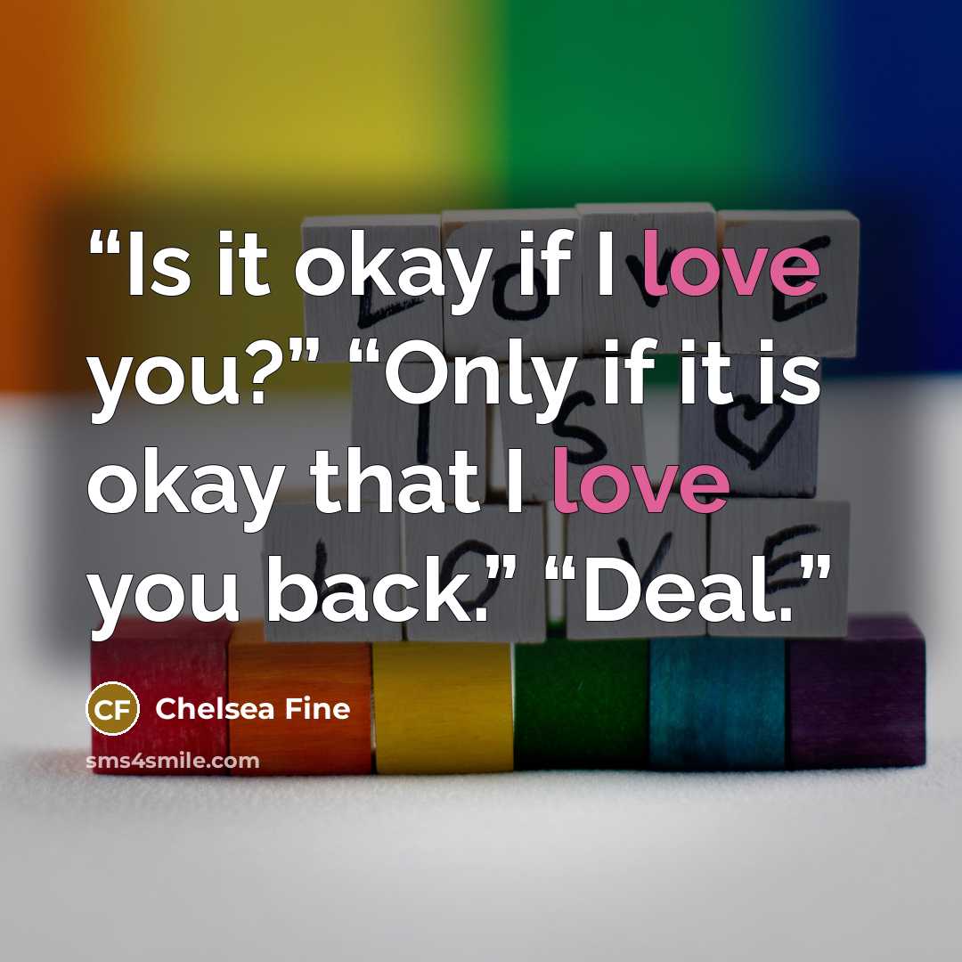 “Is it okay if I love you?” “Only if it is okay that I love you back.” “Deal.” quote by Chelsea Fine