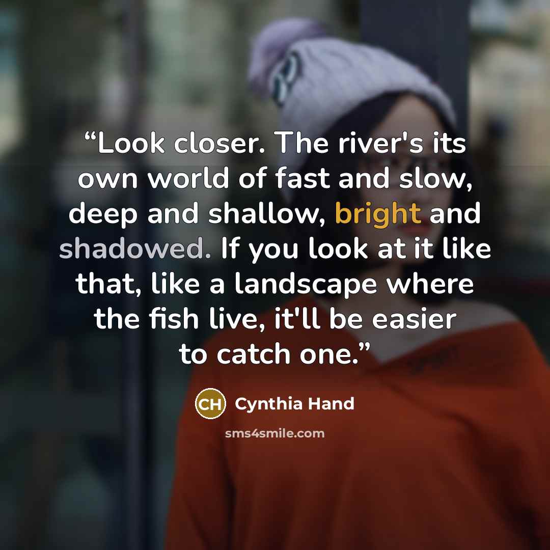 “Look closer. The river's its own world of fast and slow, deep and shallow, bright and shadowed. If you look at it like that, like a landscape where the fish live, it'll be easier to catch one.” quote by Cynthia Hand