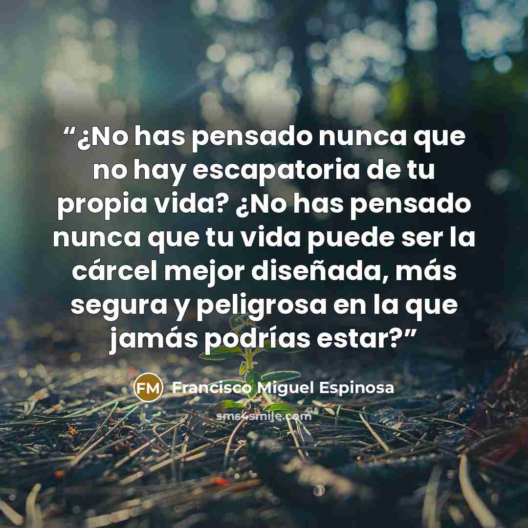 “¿No has pensado nunca que no hay escapatoria de tu propia vida? ¿No has pensado nunca que tu vida puede ser la cárcel mejor diseñada, más segura y peligrosa en la que jamás podrías estar?” quote by Francisco Miguel Espinosa