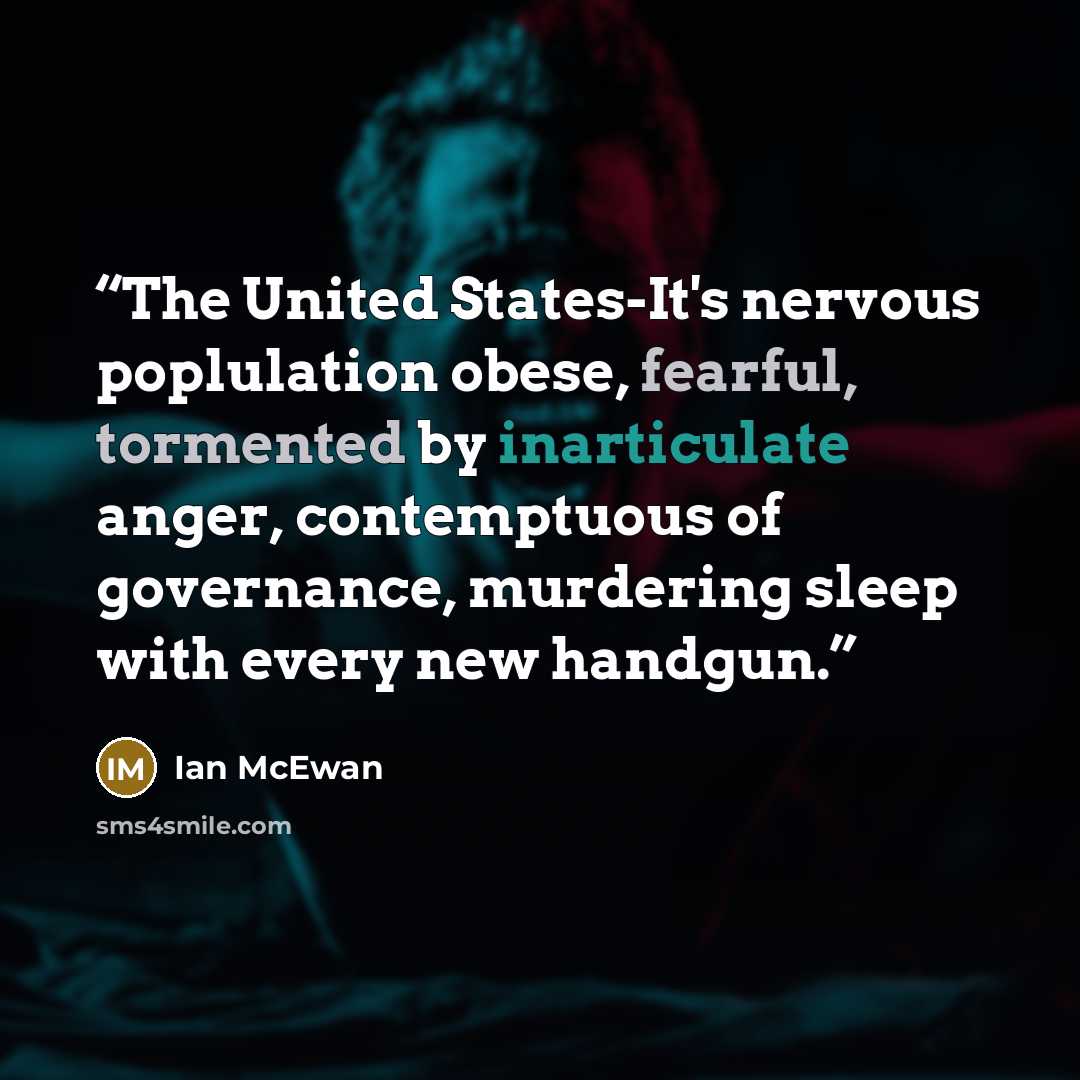 “The United States-It's nervous poplulation obese, fearful, tormented by inarticulate anger, contemptuous of governance, murdering sleep with every new handgun.” quote by Ian McEwan