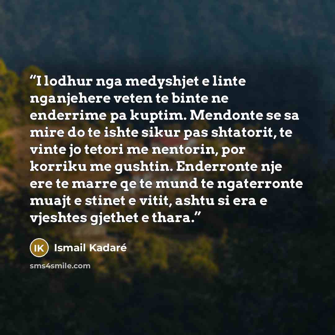 “I lodhur nga medyshjet e linte nganjehere veten te binte ne enderrime pa kuptim. Mendonte se sa mire do te ishte sikur pas shtatorit, te vinte jo tetori me nentorin, por korriku me gushtin. Enderronte nje ere te marre qe te mund te ngaterronte muajt e stinet e vitit, ashtu si era e vjeshtes…” quote by Ismail Kadaré