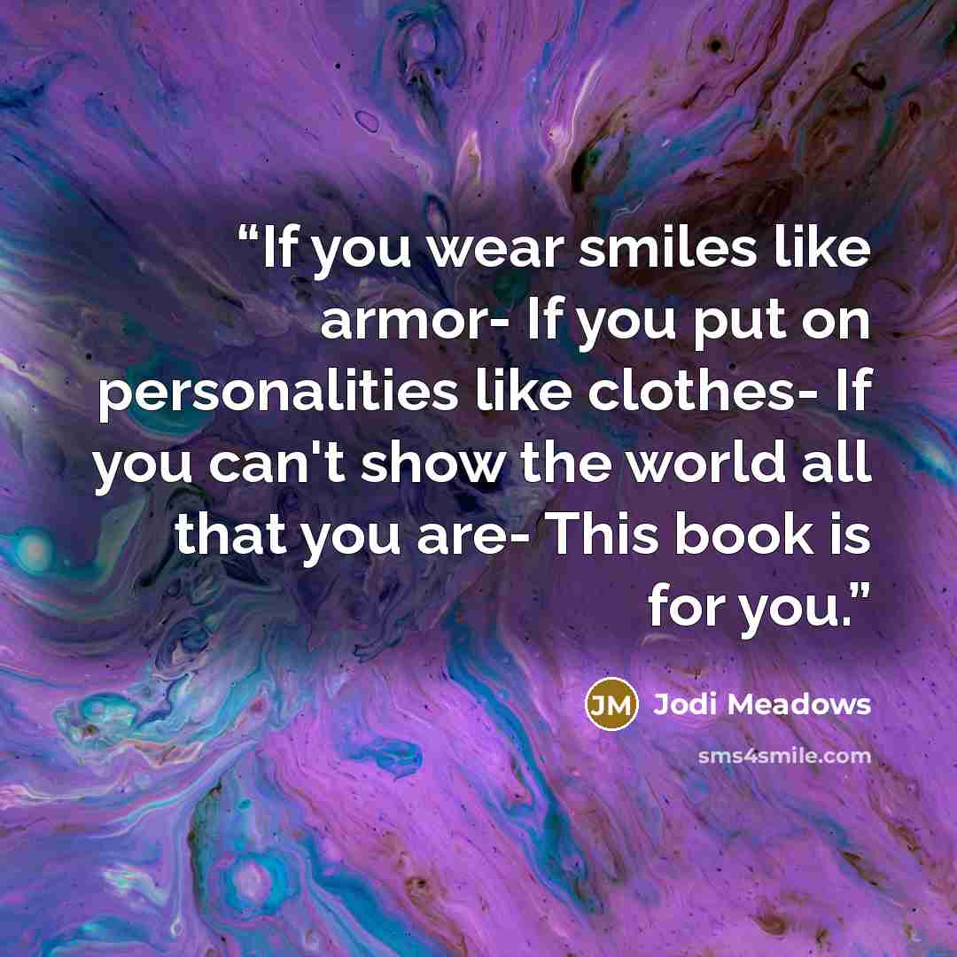 “If you wear smiles like armor- If you put on personalities like clothes- If you can't show the world all that you are- This book is for you.” quote by Jodi Meadows