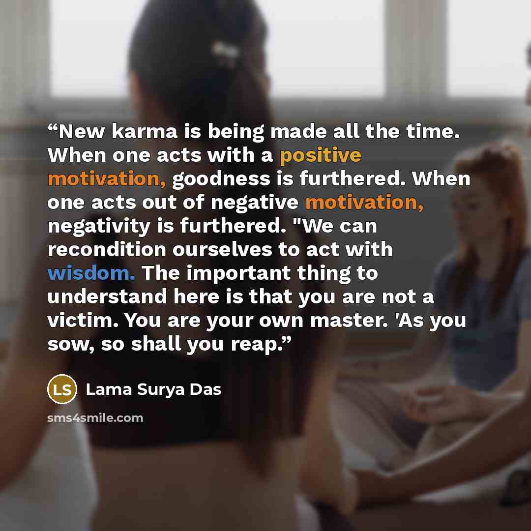 “New karma is being made all the time. When one acts with a positive motivation, goodness is furthered. When one acts out of negative motivation, negativity is furthered. "We can recondition ourselves to act with wisdom. The important thing to understand here is that you are not a victim. You are…” quote by Lama Surya Das