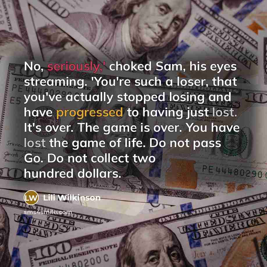 “No, seriously,' choked Sam, his eyes streaming. 'You're such a loser, that you've actually stopped losing and have progressed to having just lost. It's over. The game is over. You have lost the game of life. Do not pass Go. Do not collect two hundred dollars.” quote by Lili Wilkinson