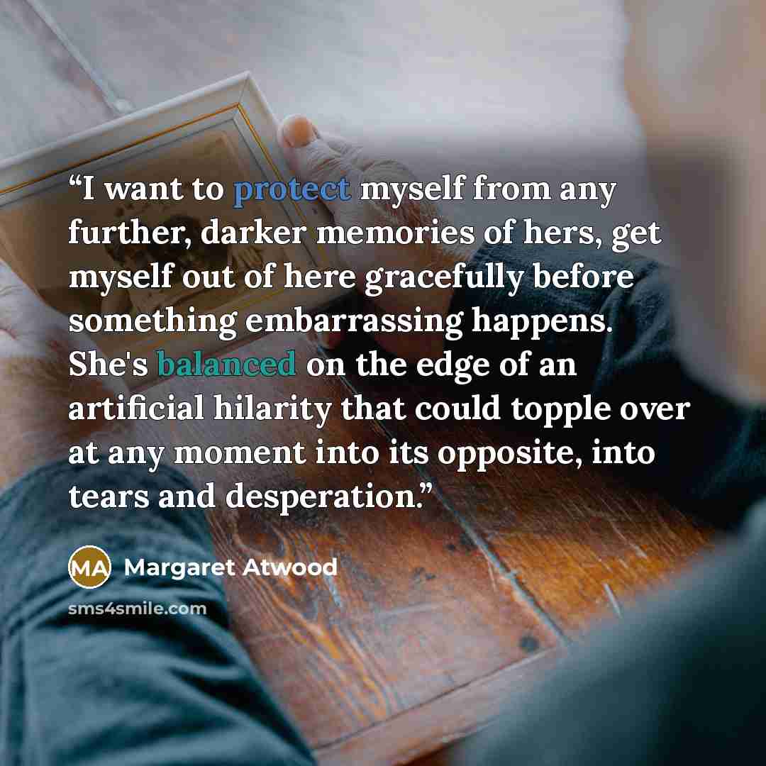“I want to protect myself from any further, darker memories of hers, get myself out of here gracefully before something embarrassing happens. She's balanced on the edge of an artificial hilarity that could topple over at any moment into its opposite, into tears and desperation.” quote by Margaret Atwood