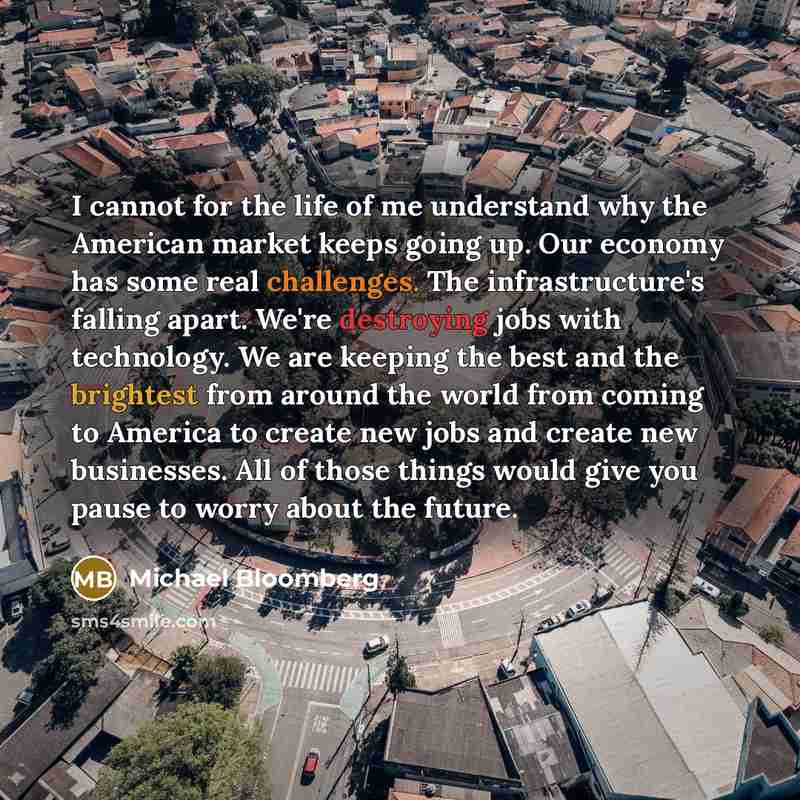 “I cannot for the life of me understand why the American market keeps going up. Our economy has some real challenges. The infrastructure's falling apart. We're destroying jobs with technology. We are keeping the best and the brightest from around the world from coming to America to create new jobs…” quote by Michael Bloomberg