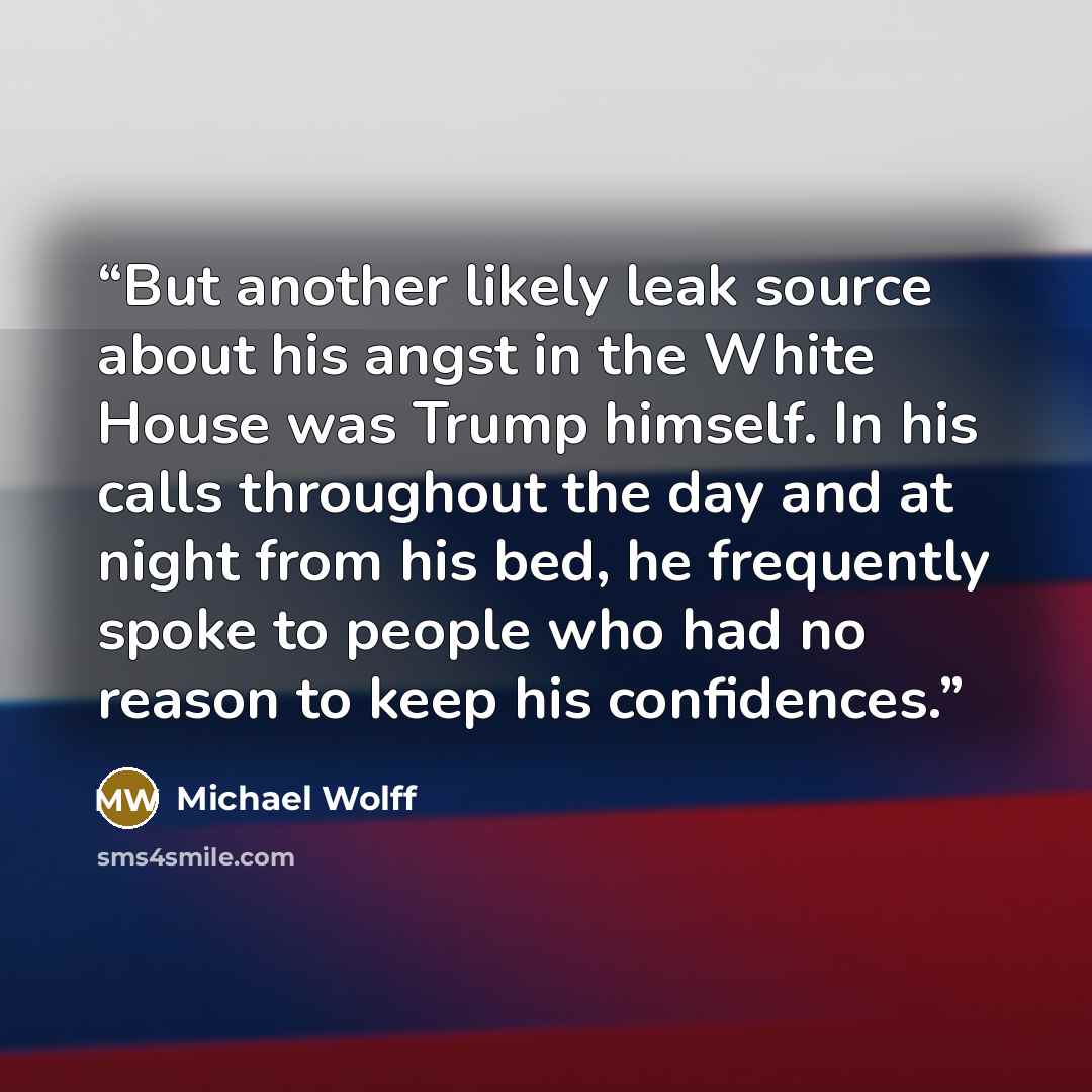 “But another likely leak source about his angst in the White House was Trump himself. In his calls throughout the day and at night from his bed, he frequently spoke to people who had no reason to keep his confidences.” quote by Michael Wolff