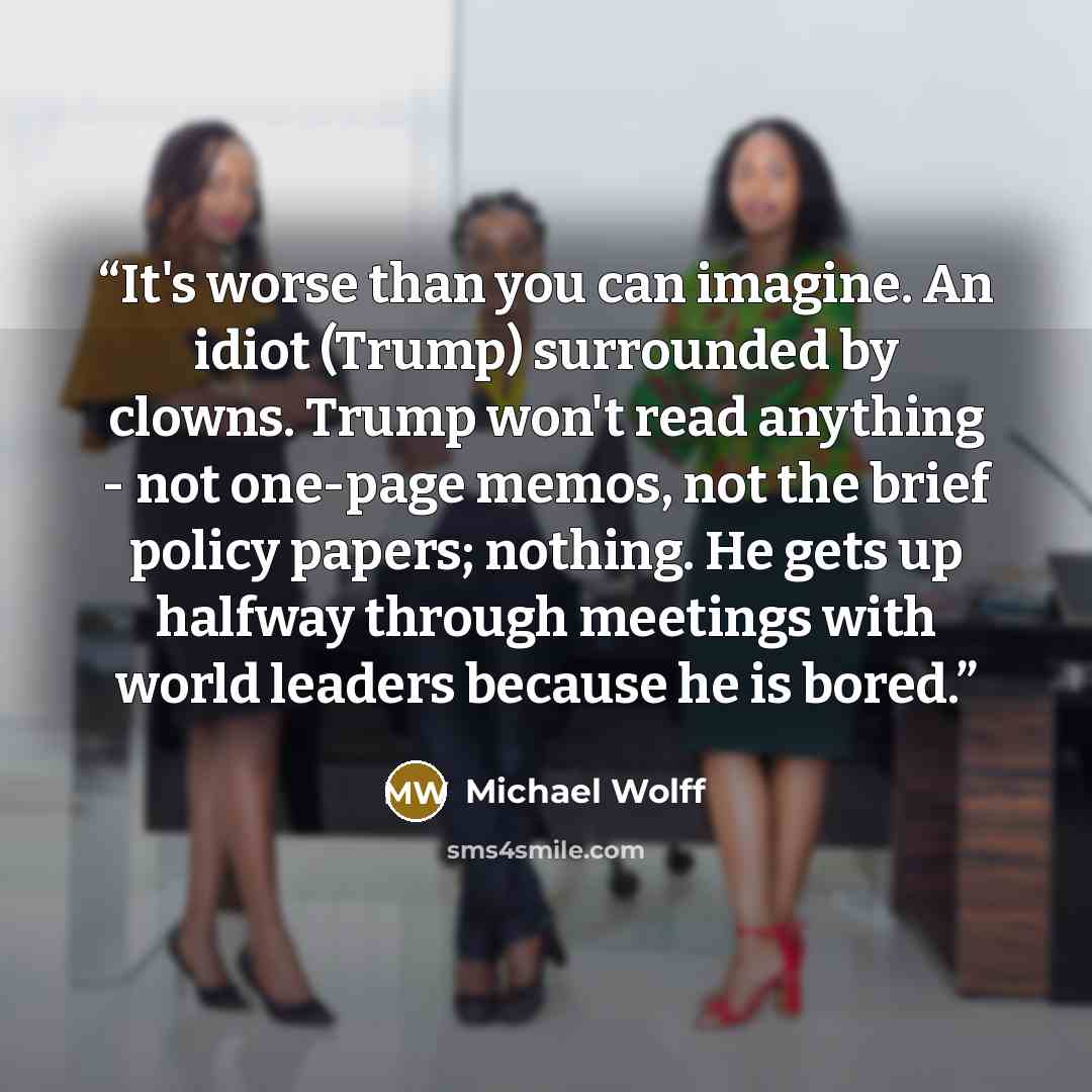 “It's worse than you can imagine. An idiot (Trump) surrounded by clowns. Trump won't read anything - not one-page memos, not the brief policy papers; nothing. He gets up halfway through meetings with world leaders because he is bored.” quote by Michael Wolff