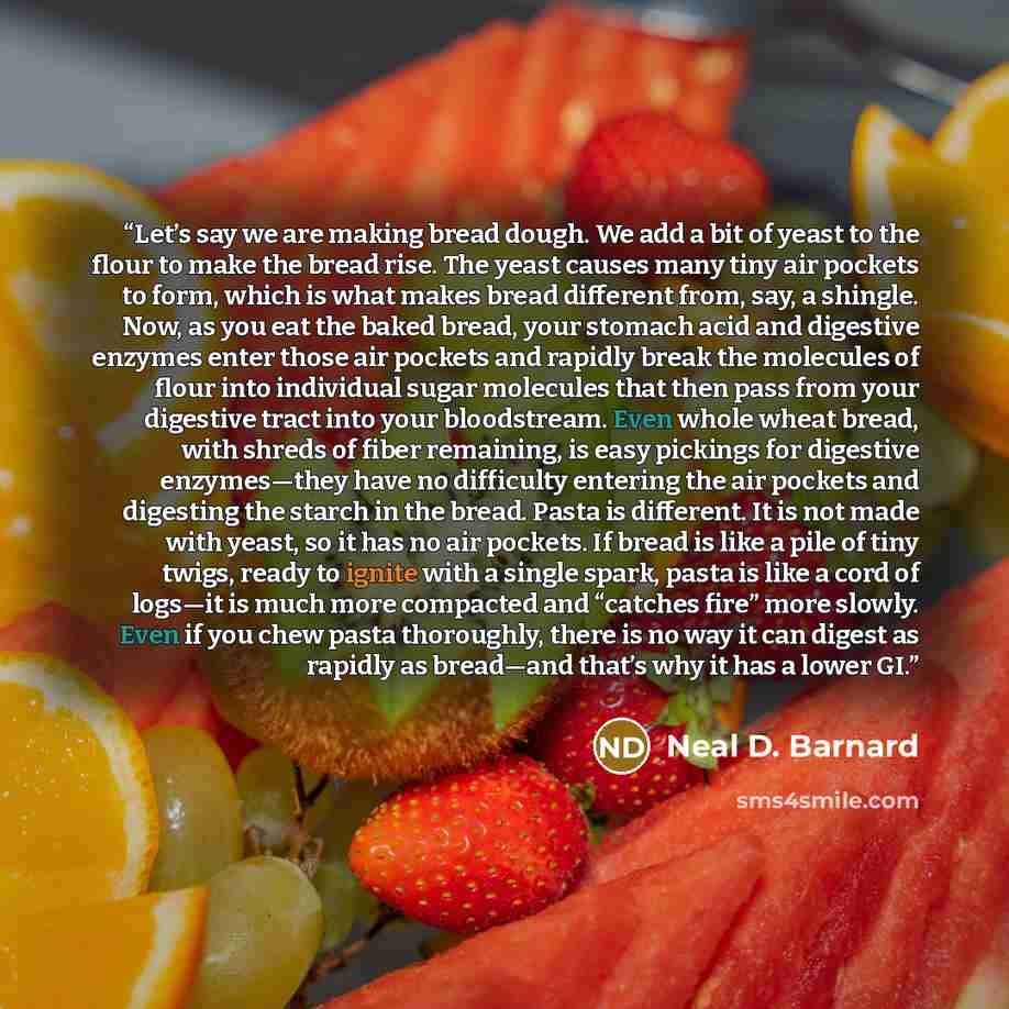 “Let’s say we are making bread dough. We add a bit of yeast to the flour to make the bread rise. The yeast causes many tiny air pockets to form, which is what makes bread different from, say, a shingle. Now, as you eat the baked bread, your stomach acid and digestive enzymes enter those air pockets…” quote by Neal D. Barnard