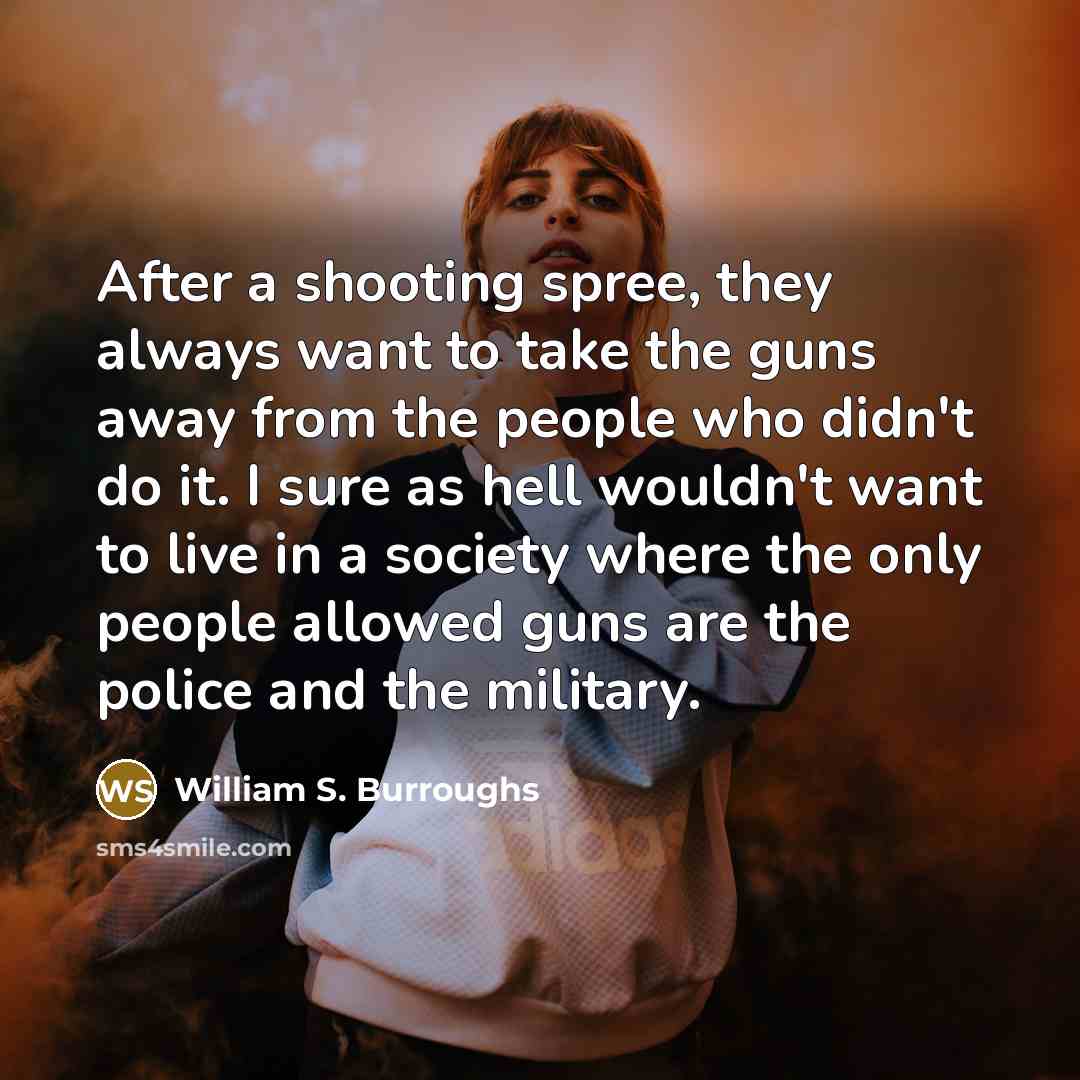 “After a shooting spree, they always want to take the guns away from the people who didn't do it. I sure as hell wouldn't want to live in a society where the only people allowed guns are the police and the military.” quote by William S. Burroughs