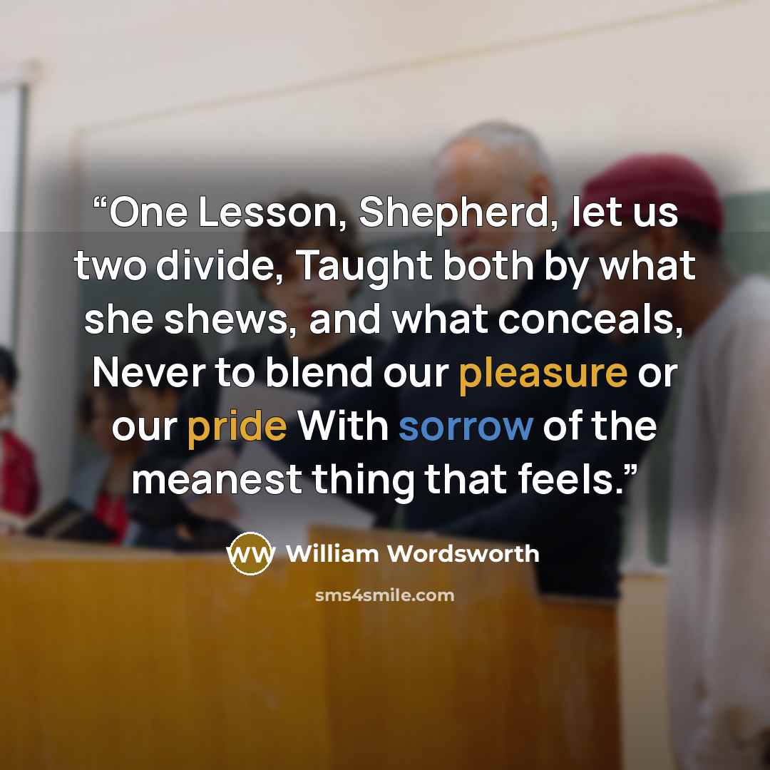 “One Lesson, Shepherd, let us two divide, Taught both by what she shews, and what conceals, Never to blend our pleasure or our pride With sorrow of the meanest thing that feels.” quote by William Wordsworth