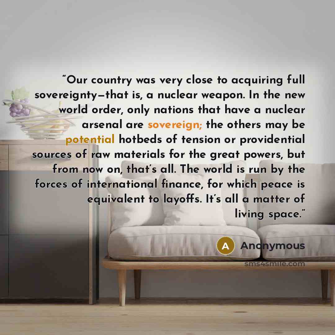 “Our country was very close to acquiring full sovereignty—that is, a nuclear weapon. In the new world order, only nations that have a nuclear arsenal are sovereign; the others may be potential hotbeds of tension or providential sources of raw materials for the great powers, but from now on, that’s…” quote by Anonymous