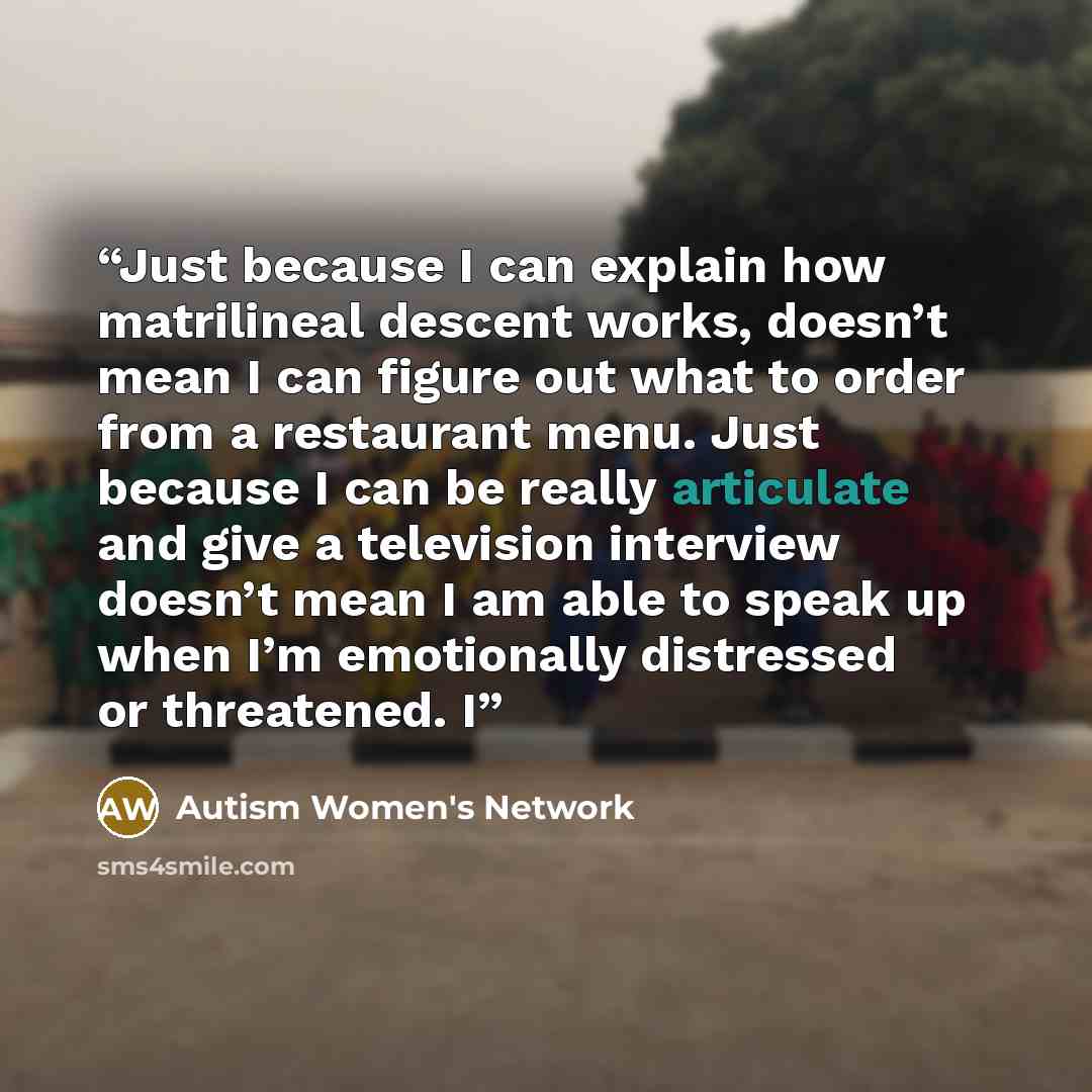 “Just because I can explain how matrilineal descent works, doesn’t mean I can figure out what to order from a restaurant menu. Just because I can be really articulate and give a television interview doesn’t mean I am able to speak up when I’m emotionally distressed or threatened. I” quote by Autism Women's Network