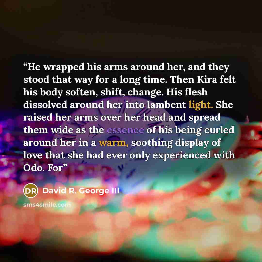 “He wrapped his arms around her, and they stood that way for a long time. Then Kira felt his body soften, shift, change. His flesh dissolved around her into lambent light. She raised her arms over her head and spread them wide as the essence of his being curled around her in a warm, soothing…” quote by David R. George III