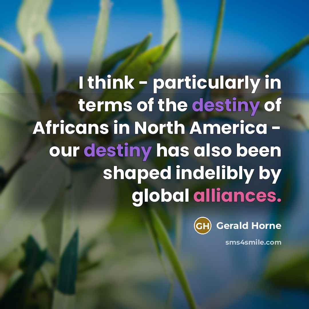 “I think - particularly in terms of the destiny of Africans in North America - our destiny has also been shaped indelibly by global alliances.” quote by Gerald Horne
