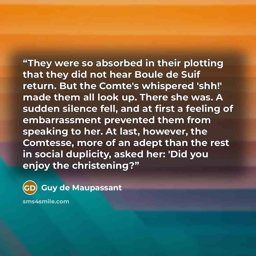 “They were so absorbed in their plotting that they did not hear Boule de Suif return. But the Comte's whispered 'shh!' made them all look up. There she was. A sudden silence fell, and at first a feeling of embarrassment prevented them from speaking to her. At last, however, the Comtesse, more of an…” quote by Guy de Maupassant