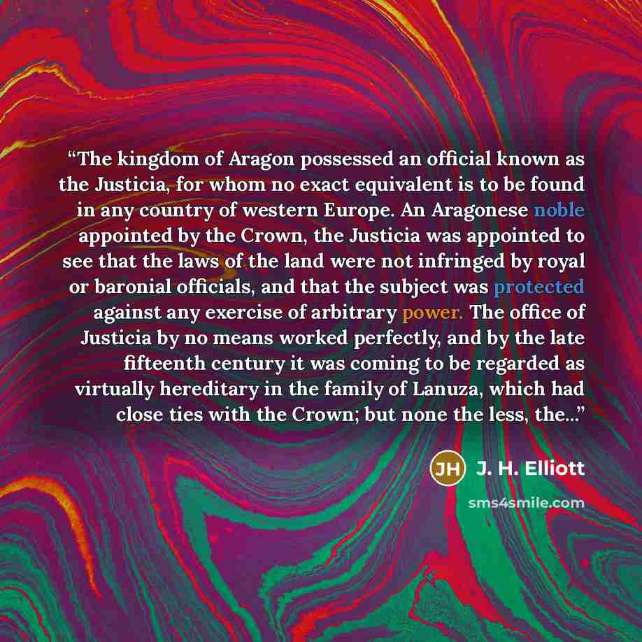 “The kingdom of Aragon possessed an official known as the Justicia, for whom no exact equivalent is to be found in any country of western Europe. An Aragonese noble appointed by the Crown, the Justicia was appointed to see that the laws of the land were not infringed by royal or baronial officials…” quote by J. H. Elliott